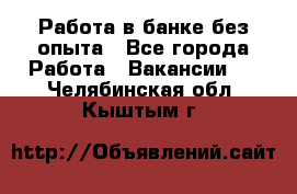 Работа в банке без опыта - Все города Работа » Вакансии   . Челябинская обл.,Кыштым г.